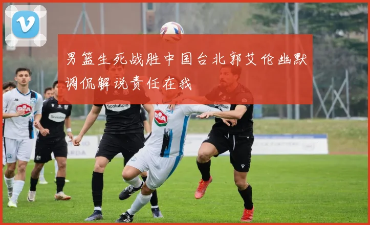 男篮生死战胜中国台北郭艾伦幽默调侃解说责任在我