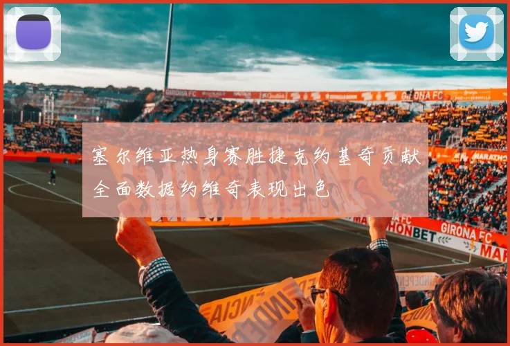 塞尔维亚热身赛胜捷克约基奇贡献全面数据约维奇表现出色