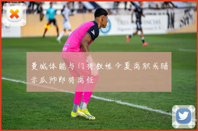 曼城体能与门将教练今夏离职或暗示瓜帅即将离任