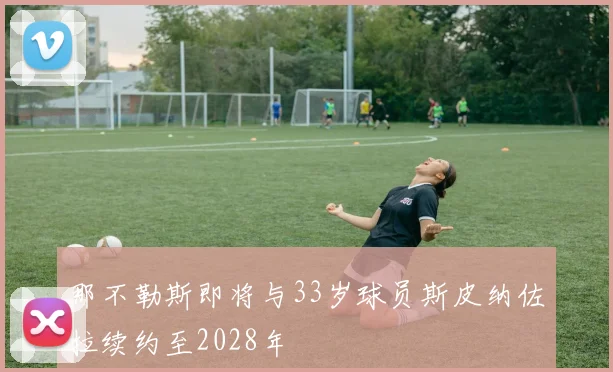那不勒斯即将与33岁球员斯皮纳佐拉续约至2028年