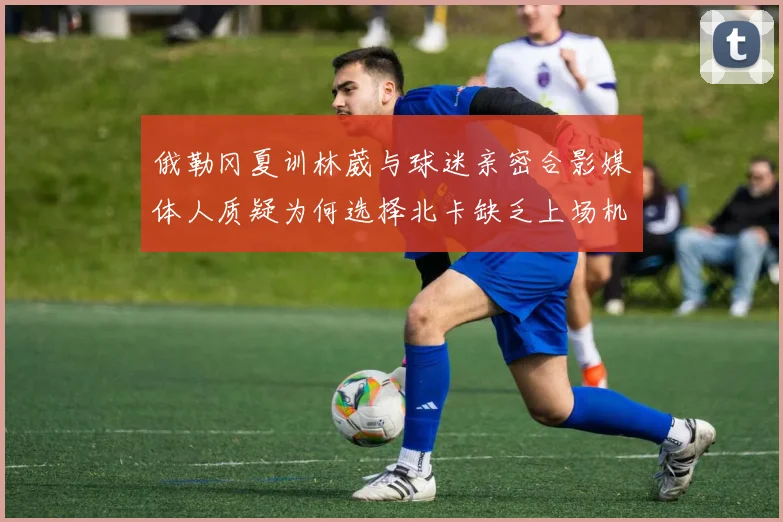 俄勒冈夏训林葳与球迷亲密合影媒体人质疑为何选择北卡缺乏上场机会