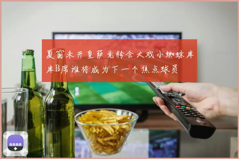 夏窗未开皇萨竞转会大戏小蜘蛛库库B席谁将成为下一个焦点球员