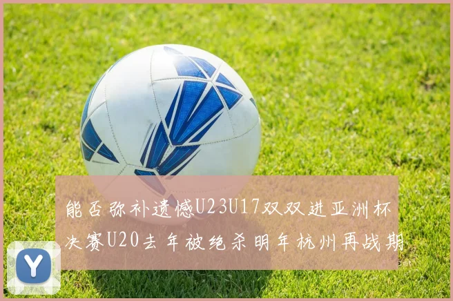 能否弥补遗憾U23U17双双进亚洲杯决赛U20去年被绝杀明年杭州再战期待辉煌
