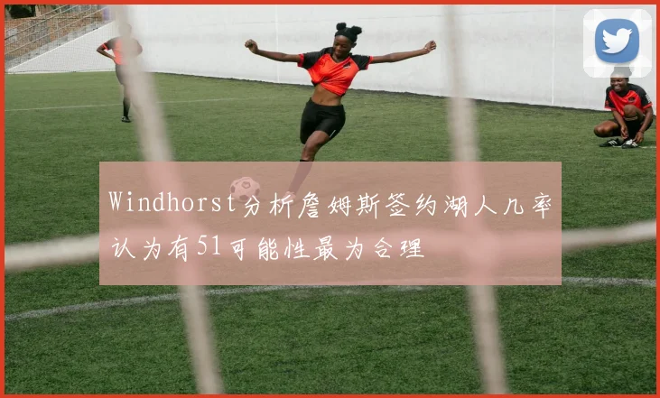 Windhorst分析詹姆斯签约湖人几率认为有51可能性最为合理