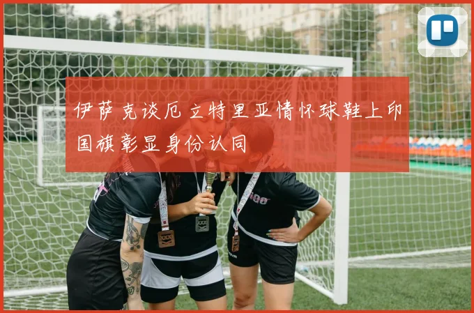 伊萨克谈厄立特里亚情怀球鞋上印国旗彰显身份认同